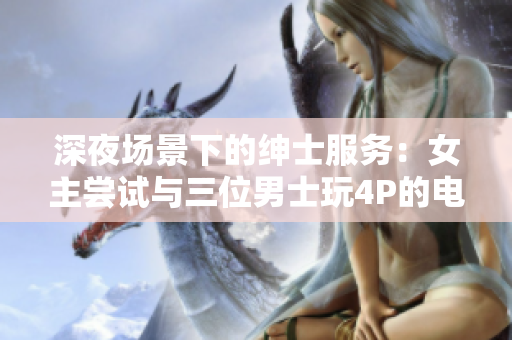 深夜場景下的紳士服務(wù)：女主嘗試與三位男士玩4P的電影