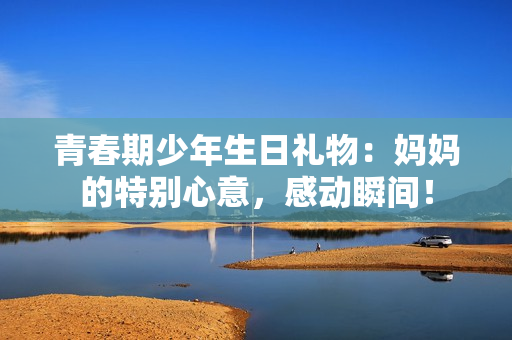 青春期少年生日禮物：媽媽的特別心意，感動瞬間！