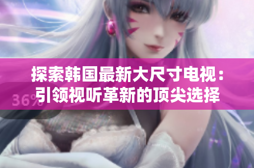 探索韓國最新大尺寸電視：引領(lǐng)視聽革新的頂尖選擇