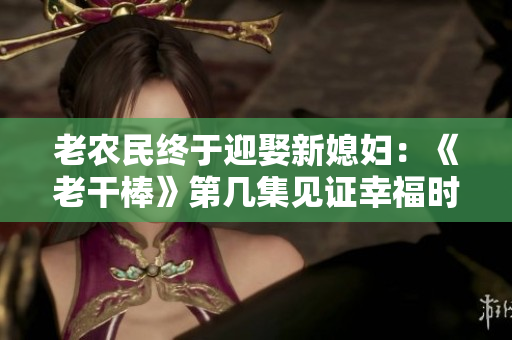 老農(nóng)民終于迎娶新媳婦：《老干棒》第幾集見證幸福時(shí)刻