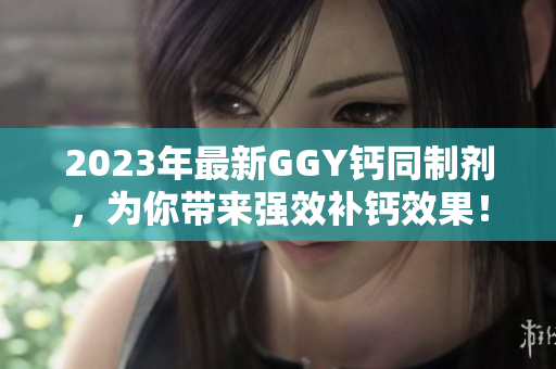 2023年最新GGY鈣同制劑，為你帶來強(qiáng)效補(bǔ)鈣效果！