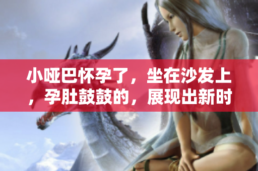 小啞巴懷孕了，坐在沙發(fā)上，孕肚鼓鼓的，展現(xiàn)出新時(shí)代的家庭美好愿景