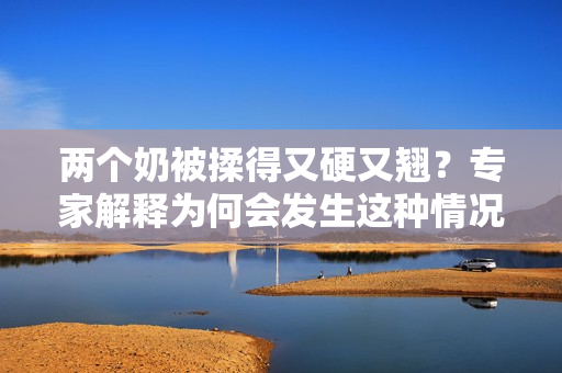 兩個(gè)奶被揉得又硬又翹？專家解釋為何會(huì)發(fā)生這種情況