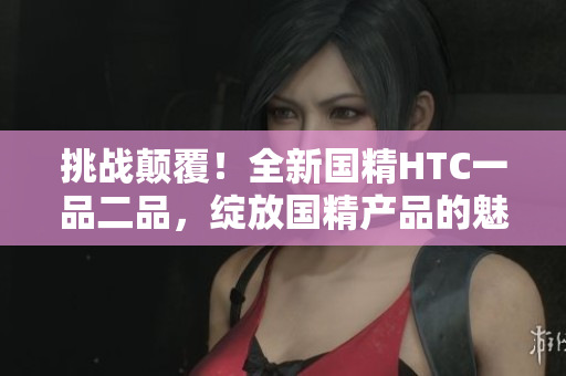 挑戰(zhàn)顛覆！全新國精HTC一品二品，綻放國精產(chǎn)品的魅力