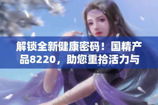 解鎖全新健康密碼！國(guó)精產(chǎn)品8220，助您重拾活力與活力