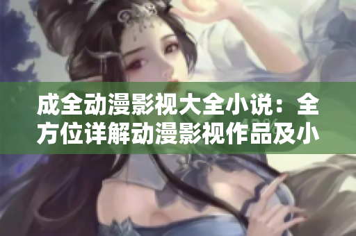 成全動(dòng)漫影視大全小說(shuō)：全方位詳解動(dòng)漫影視作品及小說(shuō)劇情與解析