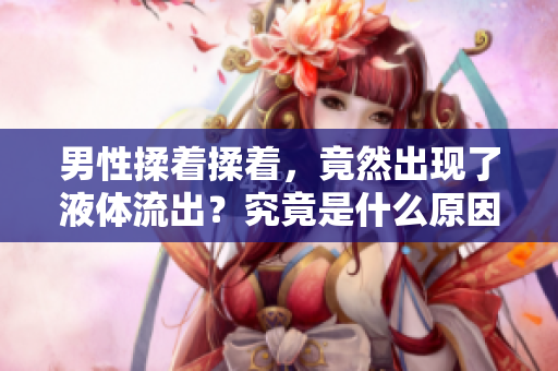 男性揉著揉著，竟然出現(xiàn)了液體流出？究竟是什么原因引起的？