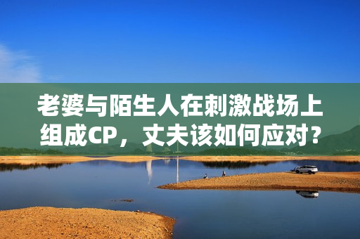 老婆與陌生人在刺激戰(zhàn)場(chǎng)上組成CP，丈夫該如何應(yīng)對(duì)？