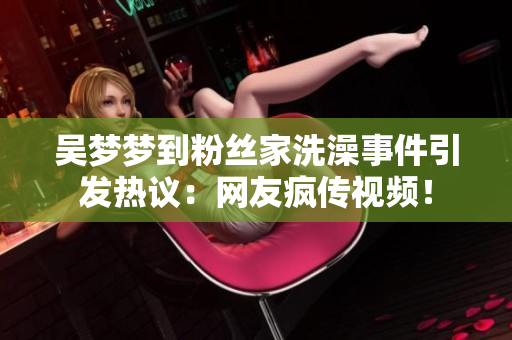 吳夢(mèng)夢(mèng)到粉絲家洗澡事件引發(fā)熱議：網(wǎng)友瘋傳視頻！