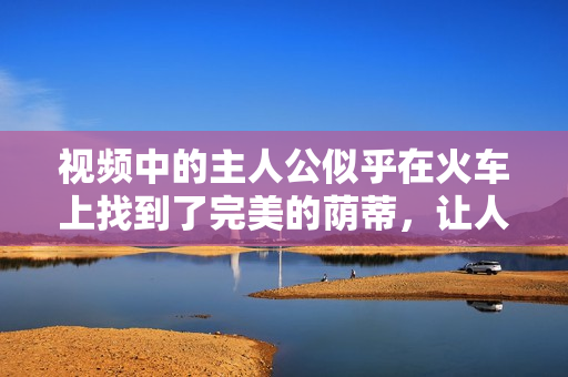 視頻中的主人公似乎在火車上找到了完美的蔭蒂，讓人感到無比舒適。