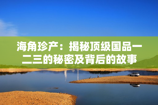 海角珍產(chǎn)：揭秘頂級國品一二三的秘密及背后的故事