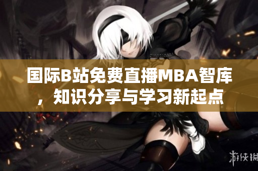 國(guó)際B站免費(fèi)直播MBA智庫(kù)，知識(shí)分享與學(xué)習(xí)新起點(diǎn)