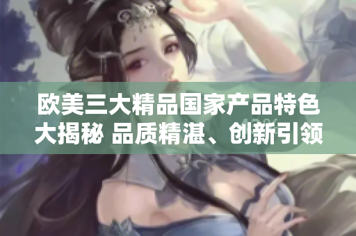歐美三大精品國家產(chǎn)品特色大揭秘 品質(zhì)精湛、創(chuàng)新引領(lǐng)、文化傳承