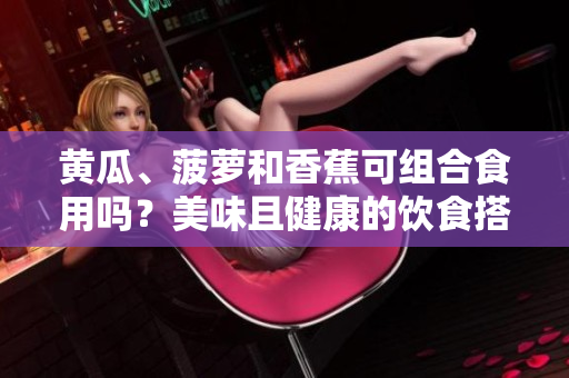 黃瓜、菠蘿和香蕉可組合食用嗎？美味且健康的飲食搭配建議！