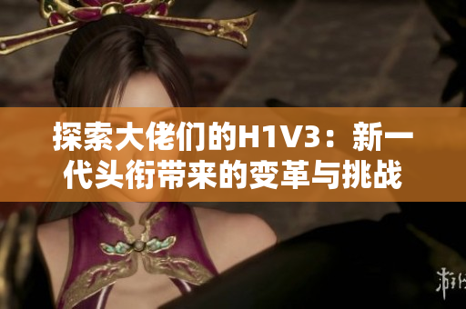 探索大佬們的H1V3：新一代頭銜帶來的變革與挑戰(zhàn)