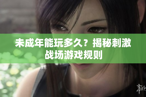 未成年能玩多久？揭秘刺激戰(zhàn)場游戲規(guī)則