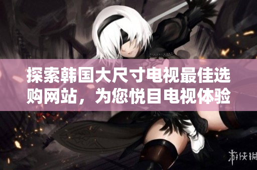 探索韓國大尺寸電視最佳選購網(wǎng)站，為您悅目電視體驗(yàn)提供專業(yè)指南