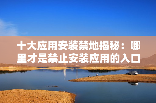 十大應(yīng)用安裝禁地揭秘：哪里才是禁止安裝應(yīng)用的入口？