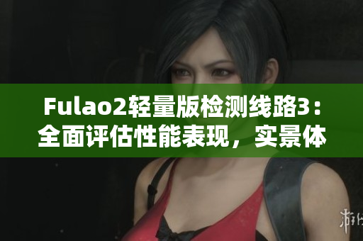Fulao2輕量版檢測(cè)線路3：全面評(píng)估性能表現(xiàn)，實(shí)景體驗(yàn)分享
