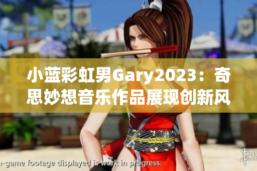 小藍彩虹男Gary2023：奇思妙想音樂作品展現(xiàn)創(chuàng)新風采