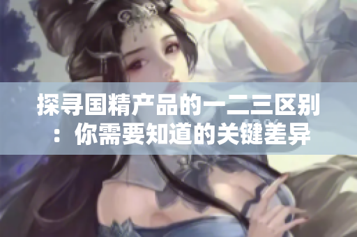 探尋國精產(chǎn)品的一二三區(qū)別：你需要知道的關鍵差異