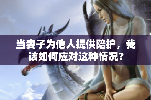 當妻子為他人提供陪護，我該如何應(yīng)對這種情況？