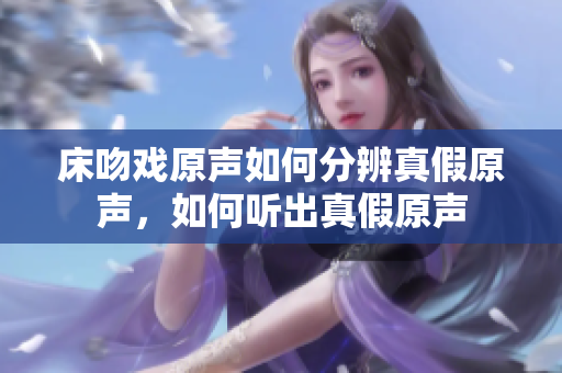 床吻戲原聲如何分辨真假原聲，如何聽出真假原聲