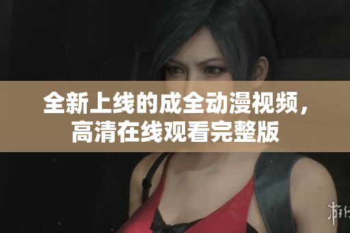 全新上線的成全動(dòng)漫視頻，高清在線觀看完整版