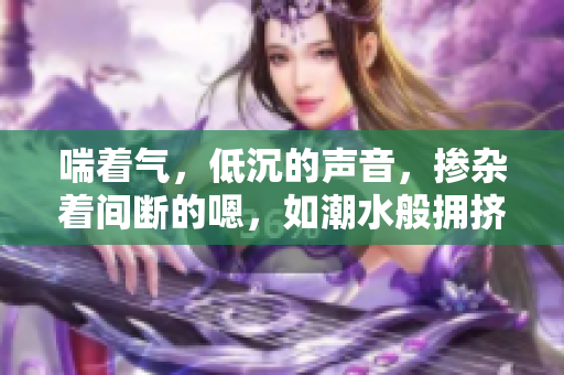 喘著氣，低沉的聲音，摻雜著間斷的嗯，如潮水般擁擠。