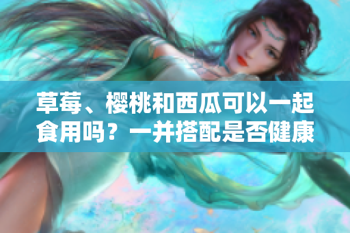 草莓、櫻桃和西瓜可以一起食用嗎？一并搭配是否健康？