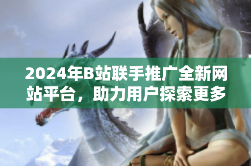 2024年B站聯(lián)手推廣全新網(wǎng)站平臺，助力用戶探索更多精彩內容