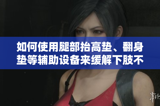 如何使用腿部抬高墊、翻身墊等輔助設(shè)備來緩解下肢不適和改善血液循環(huán)