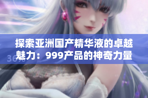 探索亞洲國(guó)產(chǎn)精華液的卓越魅力：999產(chǎn)品的神奇力量揭秘