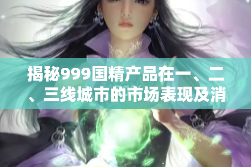 揭秘999國精產(chǎn)品在一、二、三線城市的市場表現(xiàn)及消費趨勢調(diào)查