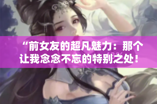 “前女友的超凡魅力：那個讓我念念不忘的特別之處！”
