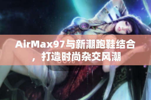 AirMax97與新潮跑鞋結(jié)合，打造時尚雜交風潮