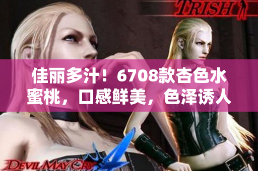 佳麗多汁！6708款杏色水蜜桃，口感鮮美，色澤誘人，別具風(fēng)味