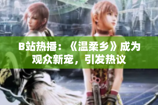 B站熱播：《溫柔鄉(xiāng)》成為觀眾新寵，引發(fā)熱議