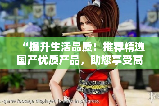 “提升生活品質(zhì)！推薦精選國(guó)產(chǎn)優(yōu)質(zhì)產(chǎn)品，助您享受高品質(zhì)生活”