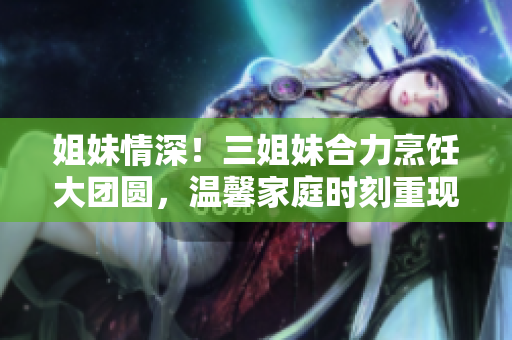 姐妹情深！三姐妹合力烹飪大團(tuán)圓，溫馨家庭時刻重現(xiàn)