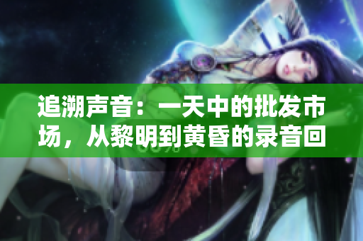 追溯聲音：一天中的批發(fā)市場，從黎明到黃昏的錄音回放