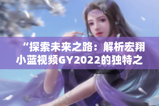 “探索未來之路：解析宏翔小藍(lán)視頻GY2022的獨特之處”