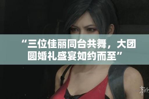 “三位佳麗同臺(tái)共舞，大團(tuán)圓婚禮盛宴如約而至”