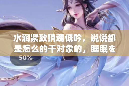 水潤緊致銷魂低吟，說說都是怎么的干對象的，睡眠を取らなくてもいい，睡覺抓著小雞一晚上會怎樣，睡過年紀最大的多少歲六十多，水潤緊致銷魂低吟古代654