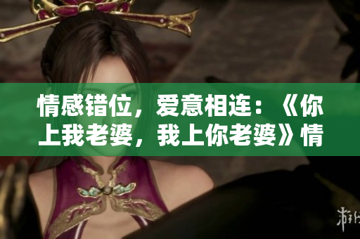 情感錯位，愛意相連：《你上我老婆，我上你老婆》情節(jié)劇情解析