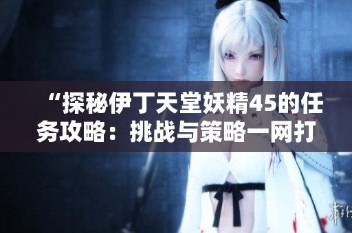 “探秘伊丁天堂妖精45的任務(wù)攻略：挑戰(zhàn)與策略一網(wǎng)打盡！”