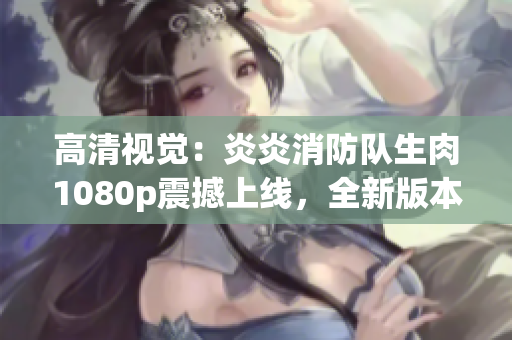 高清視覺：炎炎消防隊生肉1080p震撼上線，全新版本火爆來襲