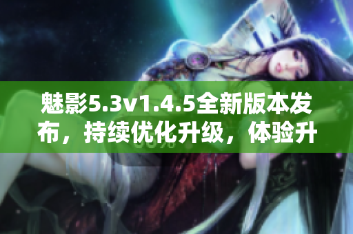 魅影5.3v1.4.5全新版本發(fā)布，持續(xù)優(yōu)化升級，體驗升級明顯
