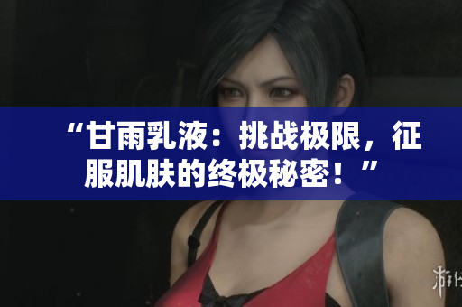 “甘雨乳液：挑戰(zhàn)極限，征服肌膚的終極秘密！”