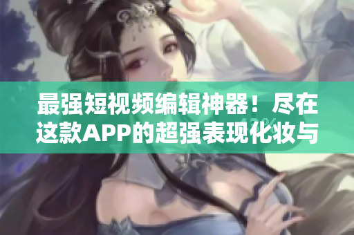 最強短視頻編輯神器！盡在這款APP的超強表現(xiàn)化妝與特效等功能穩(wěn)居市場龍頭地位
